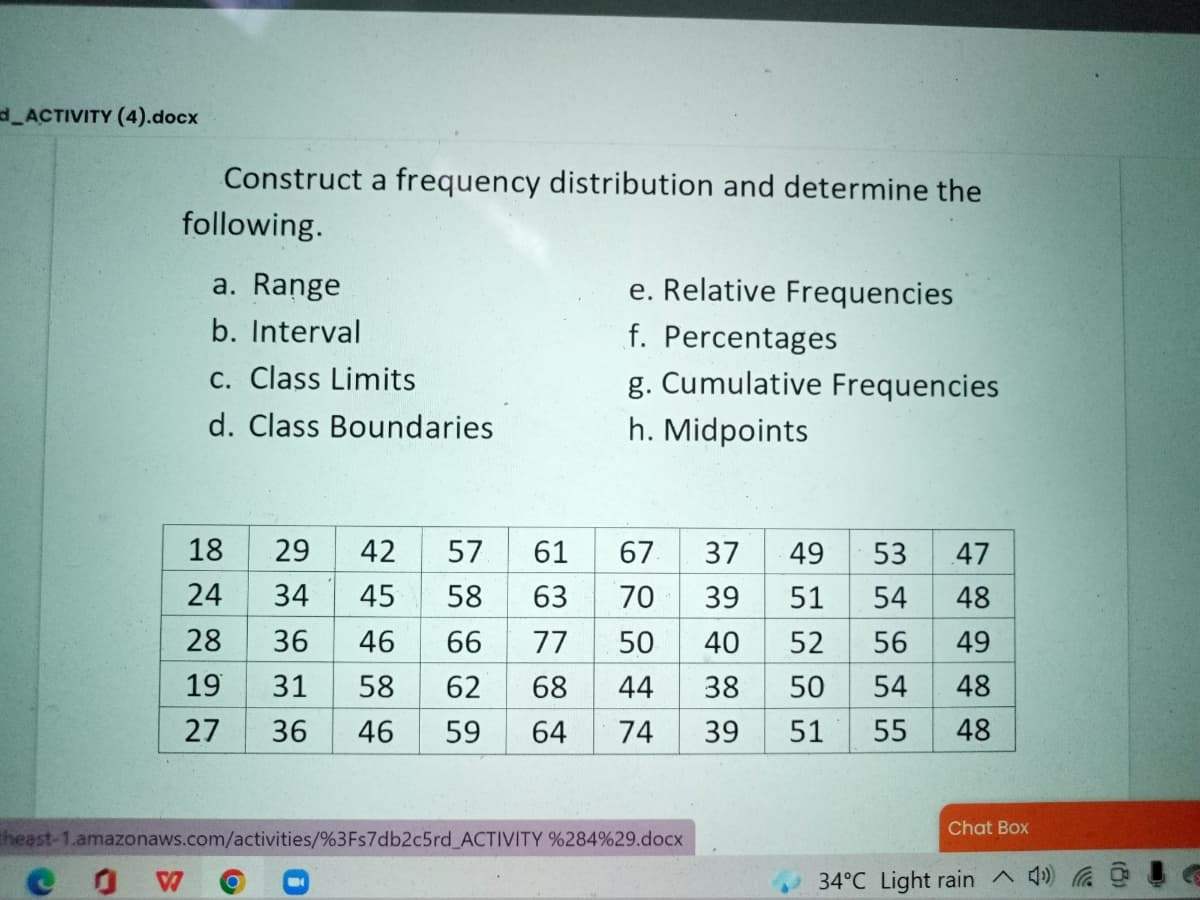 d_ACTIVITY (4).docx
Construct a frequency distribution and determine the
following.
e. Relative Frequencies
f. Percentages
g. Cumulative Frequencies
a. Range
b. Interval
C. Class Limits
d. Class Boundaries
h. Midpoints
18
29
42
57
61
67.
37
49
53
47
24
34
45
58
63
70
39
51
54
48
28
36
46
66
77
50
40
52
56
49
19
31
58
62
68
44
38
50
54
48
27
36
46
59
64
74
39
51
55
48
Chat Box
theast-1.amazonaws.com/activities/%3Fs7db2c5rd_ACTIVITY %284%29.docx
34°C Light rain ^ 4)
