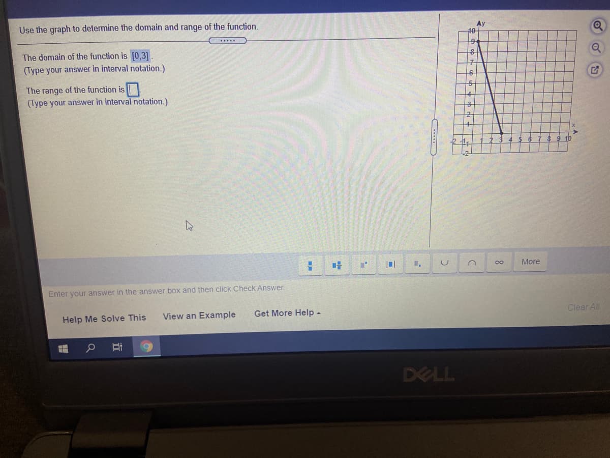 Use the graph to determine the domain and range of the function.
Ay
10
The domain of the function is [0,3]
(Type your answer in interval notation.)
구
The range of the function is
(Type your answer in interval notation.)
More
Enter your answer in the answer box and then click Check Answer.
Help Me Solve This
View an Example
Get More Help -
Clear All
DELL
