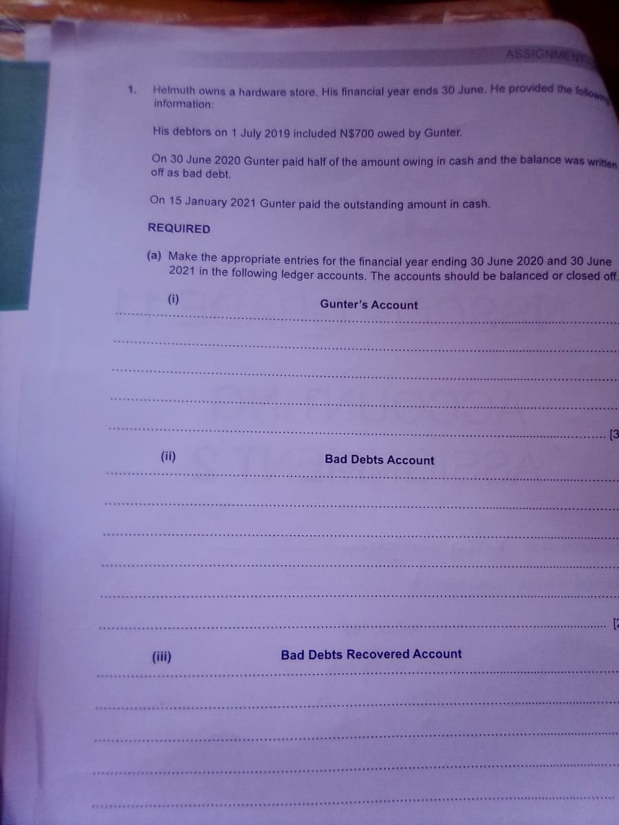 ASSIGNMENT
Helmuth owns a hardware store. His financial year ends 30 June. He provided the follo
information:
1.
His debtors on 1 July 2019 included N$700 owed by Gunter.
On 30 June 2020 Gunter paid half of the amount owing in cash and the balance was written
off as bad debt.
On 15 January 2021 Gunter paid the outstanding amount in cash.
REQUIRED
(a) Make the appropriate entries for the financial year ending 30 June 2020 and 30 June
2021 in the following ledger accounts. The accounts should be balanced or closed off.
(i)
Gunter's Account
[3
(ii)
Bad Debts Account
[2
(iii)
Bad Debts Recovered Account

