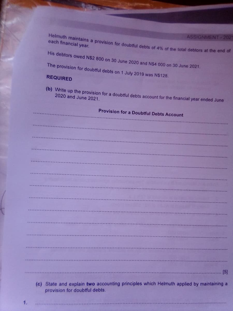 ASSIGNMENT-2021
Helmuth maintains a provision for doubtful debts of 4% of the total debtors at the ene
each financial year.
His debtors owed N$2 800 on 30 June 2020 and N$4 000 on 30 June 2021.
The provision for doubtful debts on 1 July 2019 was N$128.
REQUIRED
(b) Write up the provision for a doubtful debts account for the financial year ended June
2020 and June 2021.
Provision for a Doubtful Debts Account
[5]
(c) State and explain two accounting principles which Helmuth applied by maintaining a
provision for doubtful debts.
****************
