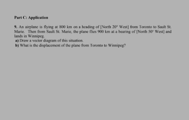 Part C: Application
9. An airplane is flying at 800 km on a heading of [North 20° West] from Toronto to Sault St.
Marie. Then from Sault St. Marie, the plane flies 900 km at a bearing of [North 50° West] and
lands in Winnipeg.
a) Draw a vector diagram of this situation.
b) What is the displacement of the plane from Toronto to Winnipeg?
