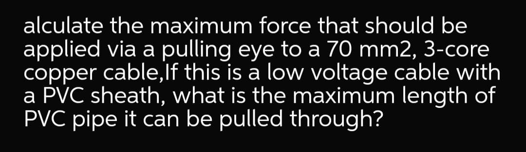 alculate the maximum force that should be
applied via a pulling eye to a 70 mm2, 3-core
copper cable,lf this is a low voltage cable with
a PVC sheath, what is the maximum length of
PVC pipe it can be pulled through?
