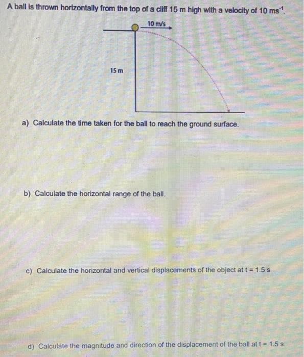 A ball is thrown horizontally from the top of a cliff 15 m high with a velocity of 10 ms".
10 m/s
15 m
a) Calculate the time taken for the ball to reach the ground surface.
b) Calculate the horizontal range of the ball.
c) Calculate the horizontal and vertical displacements of the object at t= 1.5 s
d) Calculate the magnitude and direction of the displacement of the ball at t = 1.5 s.
