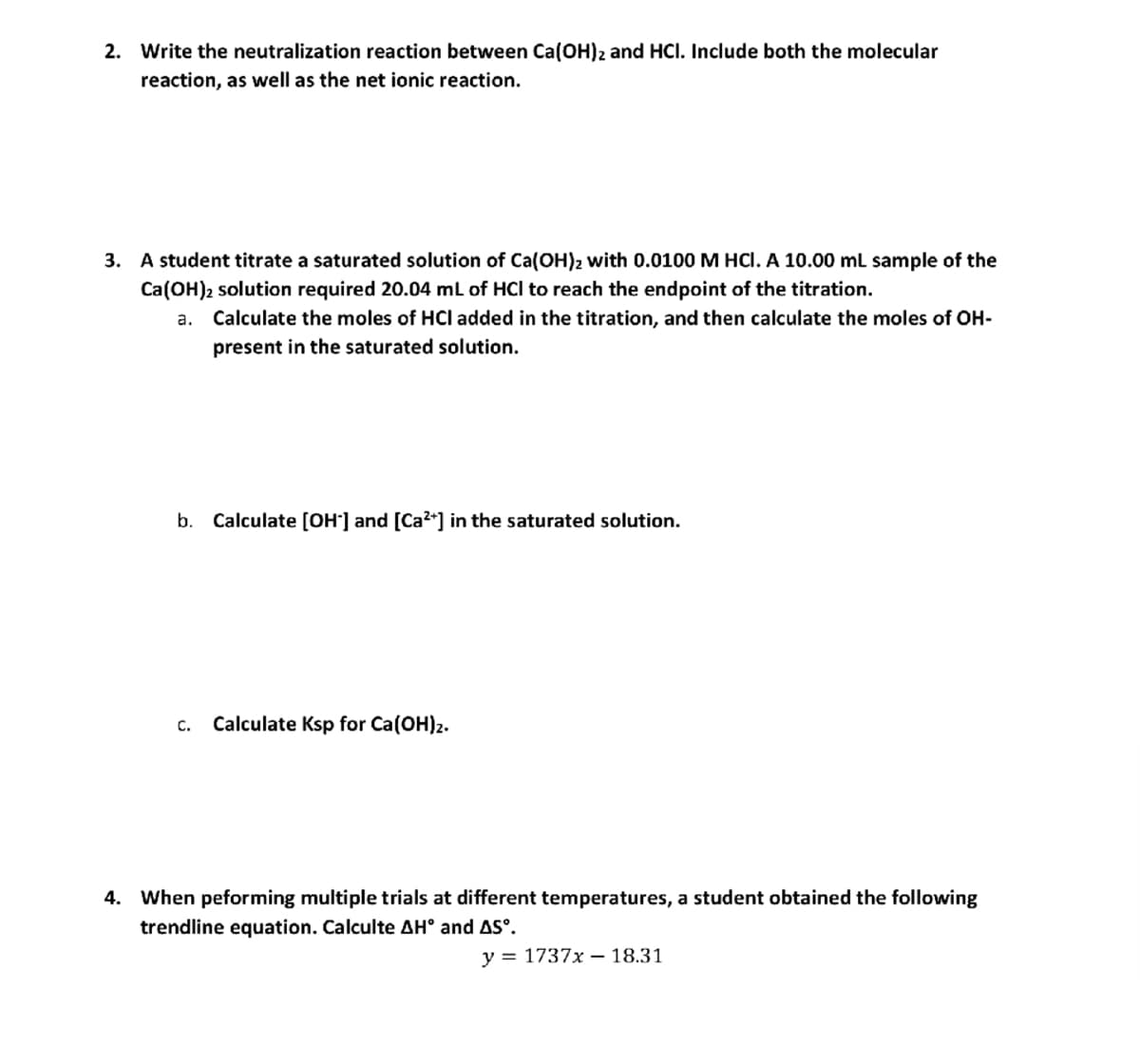 2. Write the neutralization reaction between Ca(OH)2 and HCI. Include both the molecular
reaction, as well as the net ionic reaction.
3. A student titrate a saturated solution of Ca(OH)₂ with 0.0100 M HCl. A 10.00 mL sample of the
Ca(OH)2 solution required 20.04 mL of HCI to reach the endpoint of the titration.
a. Calculate the moles of HCI added in the titration, and then calculate the moles of OH-
present in the saturated solution.
b. Calculate [OH-] and [Ca²+] in the saturated solution.
C. Calculate Ksp for Ca(OH)2.
4. When peforming multiple trials at different temperatures, a student obtained the following
trendline equation. Calculte AH° and AS°.
y = 1737x - 18.31