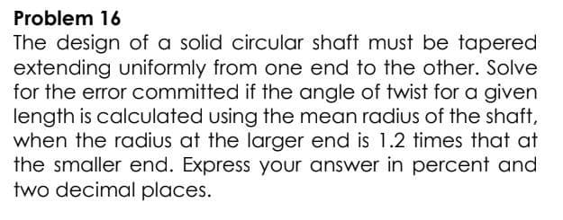Problem 16
The design of a solid circular shaft must be tapered
extending uniformly from one end to the other. Solve
for the error committed if the angle of twist for a given
length is calculated using the mean radius of the shaft,
when the radius at the larger end is 1.2 times that at
the smaller end. Express your answer in percent and
two decimal places.
