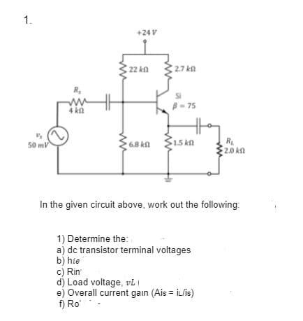 1.
+24 V
22 k
2.7 ka
R,
ww
4 kn
B- 75
1.5 kn
R
2.0 kn
50 mV
6.8 kn
In the given circuit above, work out the following:
1) Determine the:.
a) dc transistor terminal voltages
b) hie
c) Rin
d) Load voltage, vl I
e) Overall current gain (Ais = iL/is)
f) Ro'
