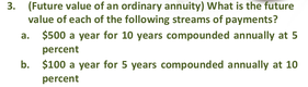 3. (Future value of an ordinary annuity) What is the future
value of each of the following streams of payments?
a. $500 a year for 10 years compounded annually at 5
percent
b. $100 a year for 5 years compounded annually at 10
percent
