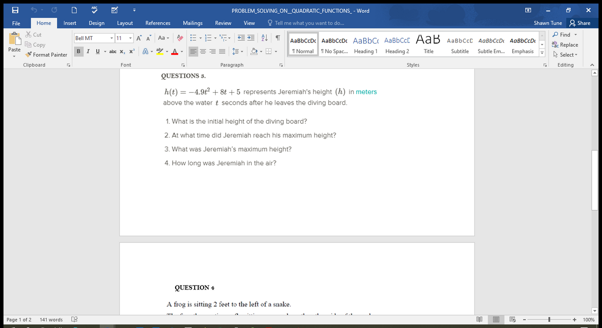 ABC
PROBLEM_SOLVING_ON_QUADRATIC_FUNCTIONS_ - Word
File
Home
Insert
Design
Layout
References
Mailings
Review
View
O Tell me what you want to do...
Shawn Tune & Share
A X Cut
P Find -
- 11
-
A A Aa -
=、=、, 星 T
Bell MT
AaBbCcDc AaBbCcDc AaBbC AaBbCcC AaB AaBbCcc AaBbCcDt
AgBbCcD
Ee Copy
Paste
akc Replace
BIU - abe x, x²
A
- aly - A -
I Normal 1 No Spac. Heading 1 Heading 2
Subtitle
Subtle Em. Emphasis
Title
Format Painter
A Select -
Clipboard
Font
Paragraph
Styles
Editing
QUESTIONS 3.
h(t) = -4.9t + 8t + 5 represents Jeremiah's height (h) in meters
above the water t seconds after he leaves the diving board.
1. What is the initial height of the diving board?
2. At what time did Jeremiah reach his maximum height?
3. What was Jeremiah's maximum height?
4. How long was Jeremiah in the air?
QUESTION 4
A frog is sitting 2 feet to the left of a snake.
Page 1 of 2
141 words
100%
