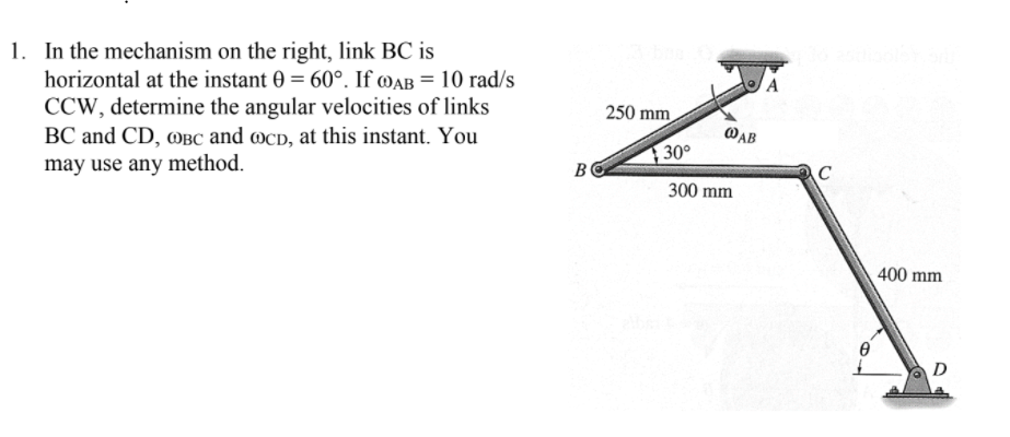 1. In the mechanism on the right, link BC is
horizontal at the instant 0 = 60°. If ®AB = 10 rad/s
CCW, determine the angular velocities of links
250 mm
BC and CD, @BC and ocD, at this instant. You
@AB
30°
may use any method.
B
C
300 mm
400 mm
D
