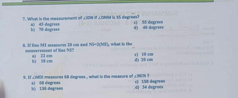EVITAMMU2
7. What is the measurement of ZIDN If /DNM ts
a) 45 degrees
b) 70 degrees
is 35 degrees?
(-E)IUGOM Ee) 55 degrees
d) 40 degrees
8. If line MI measures 20 cm and NI-2(MI), what is the
measurement of line NI?
a) 22 cm
b) 18 cm
e) 10 cm
d) 20 cm
wwlo o
9. If ZMDI measures 68 degrees, what is the measure of ZMIN ?
a) 68 degrees
b) 136 degrees
c) 158 degrees
d) 34 degrees
