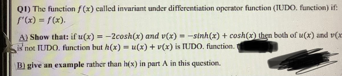 QI) The function f (x) called invariant under differentiation opcrator function (IUDO. function) if:
f'(x) = f(x).
A) Show that: if u(x) = -2cosh(x) and v(x) = -sinh(x) + cosh(x) then both of u(x) and v(x
is not TUDO. function but h(x) = (x) + v(x) is IUDO. function.
B) give an example rather than h(x) in part A in this question.
