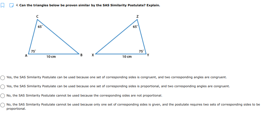 Q Q 4. Can the triangles below be proven similar by the SAS Similarity Postulate? Explain.
65
65
75°
75
10 cm
10 cm
Yes, the SAS Similarity Postulate can be used because one set of corresponding sides is congruent, and two corresponding angles are congruent.
Yes, the SAS Similarity Postulate can be used because one set of corresponding sides is proportional, and two corresponding angles are congruent.
No, the SAS Similarity Postulate cannot be used because the corresponding sides are not proportional.
No, the SAS Similarity Postulate cannot be used because only one set of corresponding sides is given, and the postulate requires two sets of corresponding sides to be
proportional.
