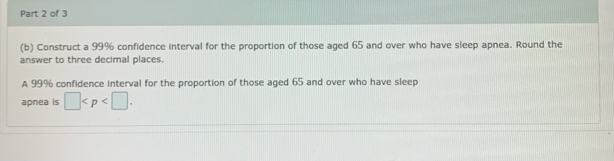 Part 2 of 3
(b) Construct a 99% confidence interval for the proportion of those aged 65 and over who have sleep apnea. Round the
answer to three decimal places.
A 99% confidence interval for the proportion of those aged 65 and over who have sleep
apnea is
