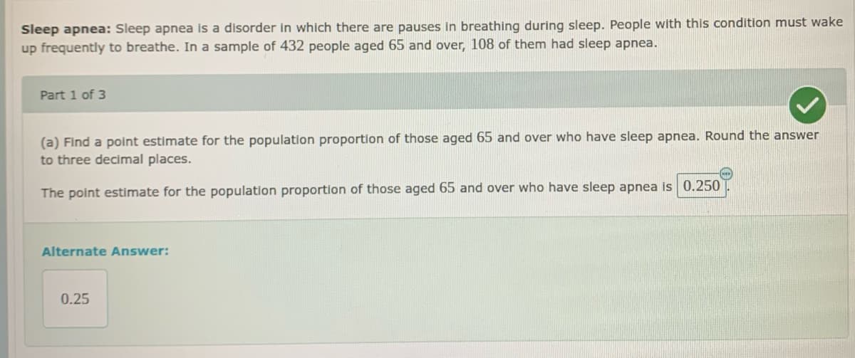 Sleep apnea: Sleep apnea is a disorder in which there are pauses in breathing during sleep. People with this condition must wake
up frequently to breathe. In a sample of 432 people aged 65 and over, 108 of them had sleep apnea.
Part 1 of 3
(a) Find a point estimate for the population proportion of those aged 65 and over who have sleep apnea. Round the answer
to three decimal places.
The point estimate for the population proportion of those aged 65 and over who have sleep apnea is 0.250
Alternate Answer:
0.25
