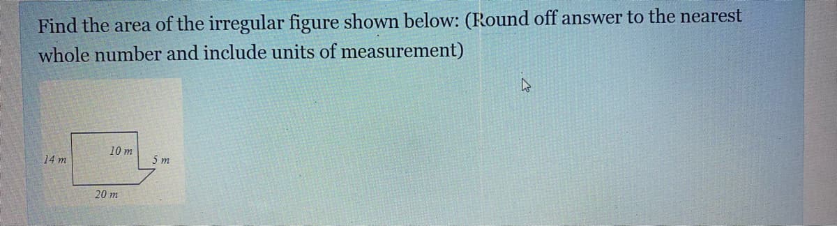 Find the area of the irregular figure shown below: (Round off answer to the nearest
whole number and include units of measurement)
10 m
14 m
5 m
20 m
