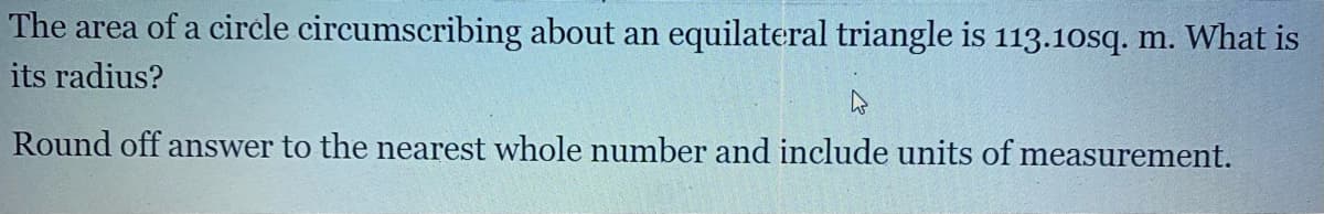 The area of a circle circumscribing about an equilateral triangle is 113.10sq. m. What is
its radius?
Round off answer to the nearest whole number and include units of measurement.
