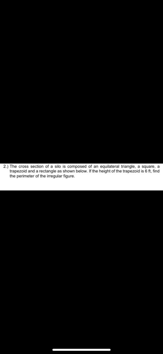 2.) The cross section of a silo is composed of an equilateral triangle, a square, a
trapezoid and a rectangle as shown below. If the height of the trapezoid is 6 ft, find
the perimeter of the irregular figure.
