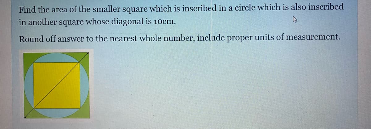 Find the area of the smaller square which is inscribed in a circle which is also inscribed
in another square whose diagonal is 10cm.
Round off answer to the nearest whole number, include proper units of measurement.
