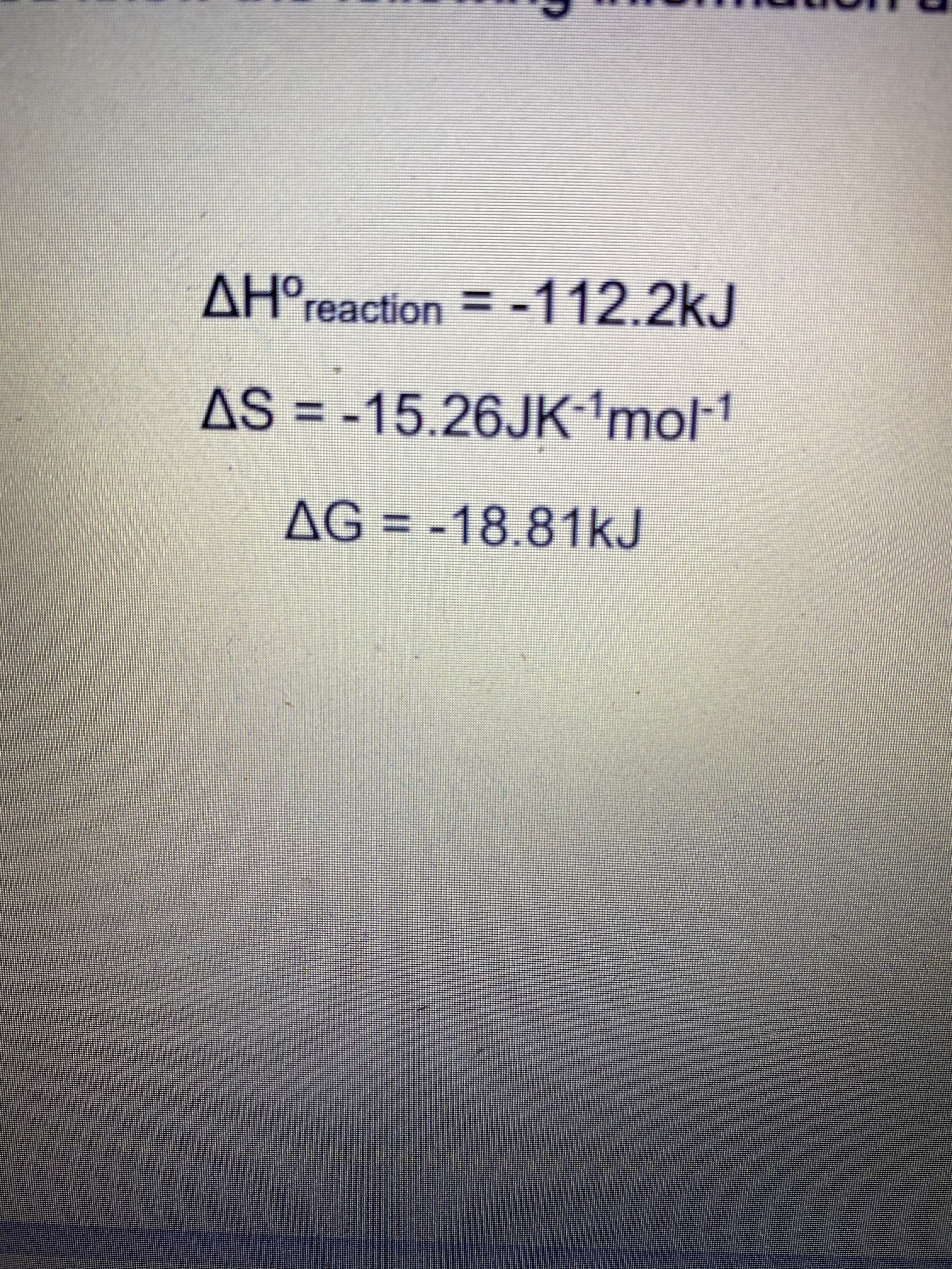 AH°reaction = -112.2kJ
ΔΗΟ
AS = --1
15.26JK mol
AG = -18.81kJ
%3D
