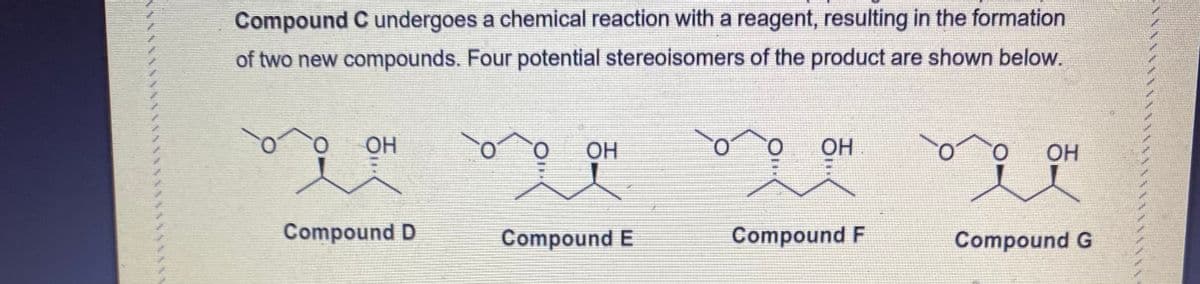 Compound C undergoes a chemical reaction with a reagent, resulting in the formation
of two new compounds. Four potential stereoisomers of the product are shown below.
O.
OH
O.
OH
OH
OH
Compound D
Compound E
Compound F
Compound G
