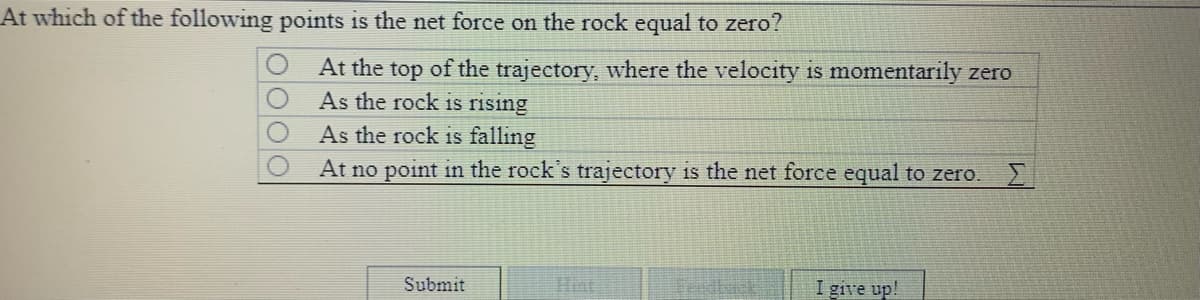 At which of the following points is the net force on the rock equal to zero?
At the top of the trajectory, where the velocity is momentarily zero
As the rock is rising
As the rock is falling
At no point in the rock's trajectory is the net force equal to zero. E
Submit
Feldbask
I give up!

