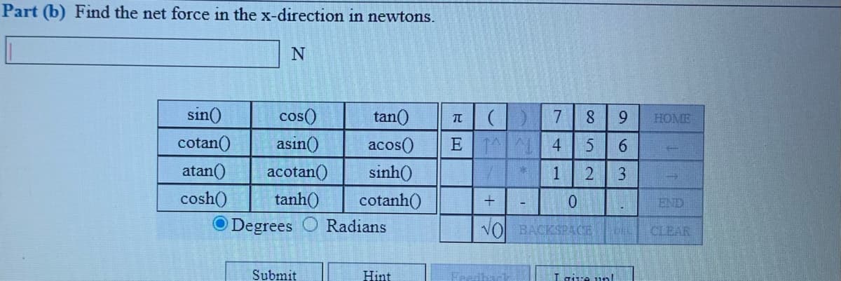 Part (b) Find the net force in the x-direction in newtons.
sin()
cos()
tan()
7.
9.
HOME
cotan()
asin()
E 1 4
acos()
sinh()
6.
atan()
acotan()
1
3
tanh()
O Degrees
cosh()
cotanh()
END
Radians
VO BACKSPACE
CLEAR
Submit
Hint
Laive unI
