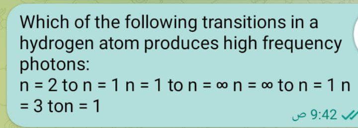Which of the following transitions in a
hydrogen atom produces high frequency
photons:
n = 2 to n = 1 n =1 to n = ∞ n = ∞ to n =1n
= 3 ton = 1
9:42 ص