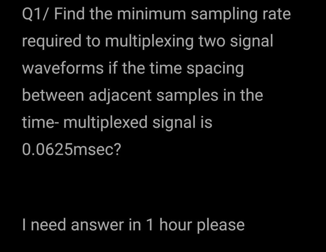 Q1/ Find the minimum sampling rate
required to multiplexing two signal
waveforms if the time spacing
between adjacent samples in the
time- multiplexed signal is
0.0625msec?
I need answer in 1 hour please