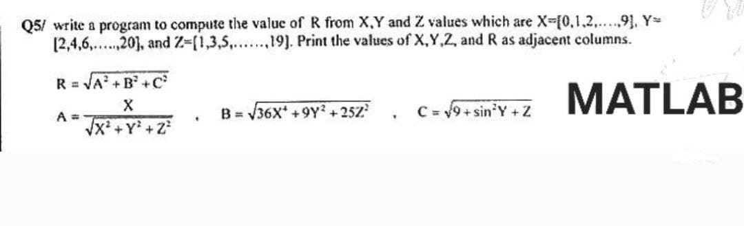 Q5/ write a program to compute the value of R from X,Y and Z values which are X=[0,1,2......9], Y=
[2,4,6,.,20], and Z=(1,3,5,...,19]. Print the values of X,Y,Z, and R as adjacent columns.
R = √A²+B²+C²
X
√x² + y² +2²
A =
.
B=√36X* +9Y²+252²
T
C = √9+sin³Y+Z
MATLAB