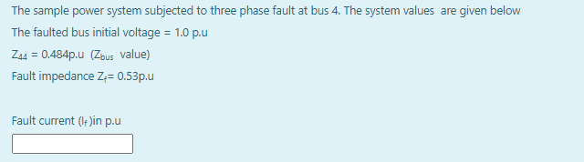 The sample power system subjected to three phase fault at bus 4. The system values are given below
The faulted bus initial voltage = 1.0 p.u
Z44 = 0.484p.u (Zbus value)
Fault impedance Z;= 0.53p.u
Fault current (le )in p.u
