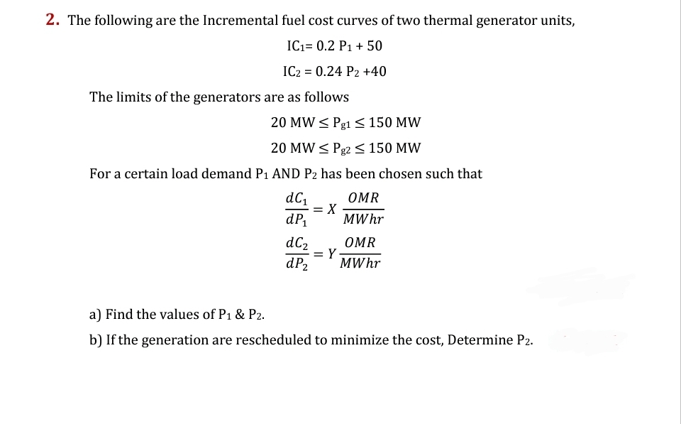 2. The following are the Incremental fuel cost curves of two thermal generator units,
IC₁= 0.2 P1 + 50
IC2 = 0.24 P2 +40
The limits of the generators are as follows
20 MW ≤ Pg1 ≤ 150 MW
20 MW ≤ Pg2 ≤ 150 MW
For a certain load demand P₁ AND P2 has been chosen such that
dC₁
= X
OMR
MWhr
dP₁
dC₂
OMR
dP₂
MWhr
a) Find the values of P1 & P2.
b) If the generation are rescheduled to minimize the cost, Determine P2.
= Y