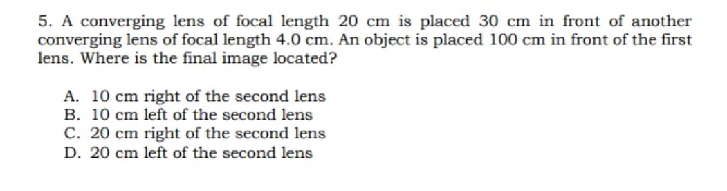 5. A converging lens of focal length 20 cm is placed 30 cm in front of another
converging lens of focal length 4.0 cm. An object is placed 100 cm in front of the first
lens. Where is the final image located?
A. 10 cm right of the second lens
B. 10 cm left of the second lens
C. 20 cm right of the second lens
D. 20 cm left of the second lens