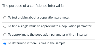 The purpose of a confidence interval is:
To test a claim about a population parameter.
To find a single value to approximate a population parameter.
To approximate the population parameter with an interval.
To determine if there is bias in the sample.