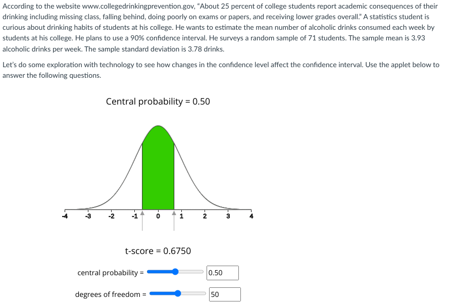 According to the website www.collegedrinkingprevention.gov, "About 25 percent of college students report academic consequences of their
drinking including missing class, falling behind, doing poorly on exams or papers, and receiving lower grades overall." A statistics student is
curious about drinking habits of students at his college. He wants to estimate the mean number of alcoholic drinks consumed each week by
students at his college. He plans to use a 90% confidence interval. He surveys a random sample of 71 students. The sample mean is 3.93
alcoholic drinks per week. The sample standard deviation is 3.78 drinks.
Let's do some exploration with technology to see how changes in the confidence level affect the confidence interval. Use the applet below to
answer the following questions.
-♡
Central probability = 0.50
-Ņ
A
t-score = 0.6750
central probability =
degrees of freedom =
N
0.50
50
-♡2₂
3