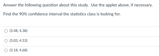 Answer the following question about this study. Use the applet above, if necessary.
Find the 90% confidence interval the statistics class is looking for.
(3.48, 4.38)
(3.03, 4.53)
(3.18, 4.68)