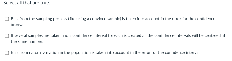 Select all that are true.
Bias from the sampling process (like using a convince sample) is taken into account in the error for the confidence
interval.
If several samples are taken and a confidence interval for each is created all the confidence intervals will be centered at
the same number.
Bias from natural variation in the population is taken into account in the error for the confidence interval
