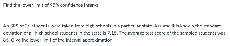 Find the lower limit of 95% confidence interval.
An SRS of 36 students were taken from high schools in a particular state. Assume it is known the standard
deviation of all high school students in the state is 7.15. The average test score of the sampled students was
85. Give the lower limit of the interval approximation.