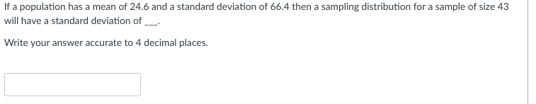 If a population has a mean of 24.6 and a standard deviation of 66.4 then a sampling distribution for a sample of size 43
will have a standard deviation of ___
Write your answer accurate to 4 decimal places.