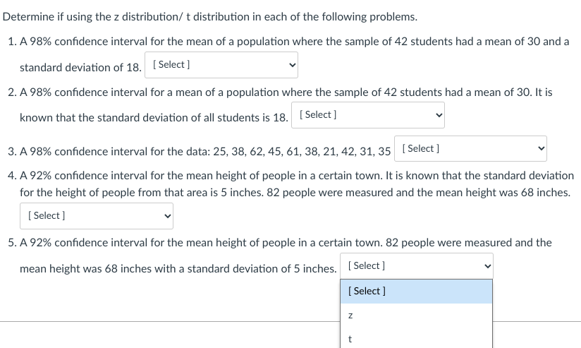 Determine if using the z distribution/ t distribution in each of the following problems.
1. A 98% confidence interval for the mean of a population where the sample of 42 students had a mean of 30 and a
standard deviation of 18. [Select]
2. A 98% confidence interval for a mean of a population where the sample of 42 students had a mean of 30. It is
known that the standard deviation of all students is 18. [Select]
3. A 98% confidence interval for the data: 25, 38, 62, 45, 61, 38, 21, 42, 31, 35 [Select]
4. A 92% confidence interval for the mean height of people in a certain town. It is known that the standard deviation
for the height of people from that area is 5 inches. 82 people were measured and the mean height was 68 inches.
[Select]
5. A 92% confidence interval for the mean height of people in a certain town. 82 people were measured and the
mean height was 68 inches with a standard deviation of 5 inches.
[Select]
[Select]
Z
t