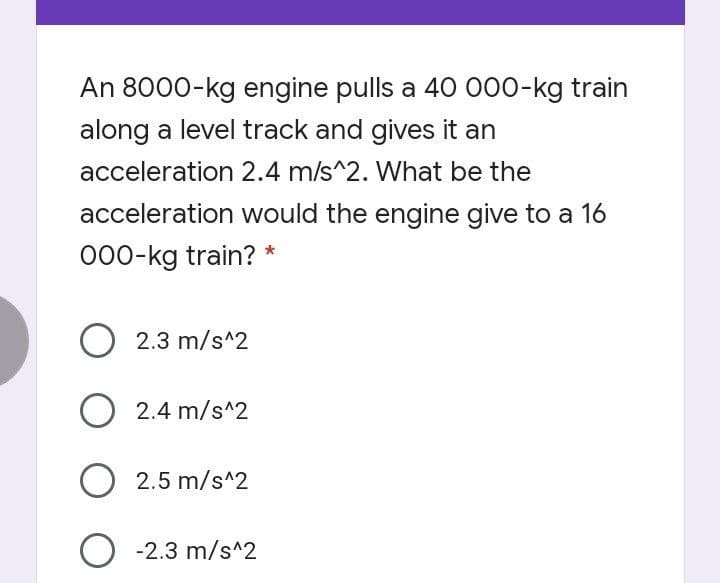 An 8000-kg engine pulls a 40 000-kg train
along a level track and gives it an
acceleration 2.4 m/s^2. What be the
acceleration would the engine give to a 16
000-kg train? *
O 2.3 m/s^2
2.4 m/s^2
2.5 m/s^2
O -2.3 m/s^2
