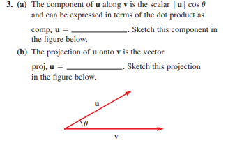 3. (a) The component of u along v is the scalar u cos e
and can be expressed in terms of the dot product as
comp, u =
the figure below.
.. Sketch this component in
(b) The projection of u onto v is the vector
proj, u =
in the figure below.
. Sketch this projection
u
