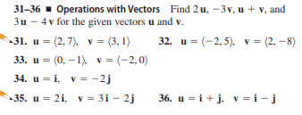 31-36 - Operations with Vectors Find 2 u, -3v, u + v, and
3u - 4v for the given vectors u and v.
31. u = (2, 7), v = (3, 1)
33. u = (0, – 1) v = (-2,0)
32. u = (-2, 5), v = (2, –8)
34. u = i, v = -2j
35. u = 21, v = 31 - 2j
36. u = i + j, v = i - j
