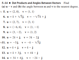 5-14 - Dot Products and Angles Between Vectors Find
(a) u• v and (b) the angle between u and v to the nearest degree.
5. u = (2, 0), v = (1, 1)
6. u = i+ V3j. v = -V3i +j
7. и %3D (2, 7), v %3 (3, 1)
8. u = (-6, 6), v = (1, –1)
9. и %3D (3, — 2), v 3 (1, 2)
%3D
10. u = 2i + j, v = 31 - 2j
11. u = -5j, v = -i - V3j
12. u = i + j, v=i-j
13. u = i+ 3j. v = 4i - j
14. u = 31 + 4j. v= -2i -j
