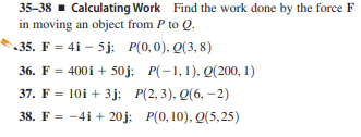 35-38 - Calculating Work Find the work done by the force F
in moving an object from P to Q.
35. F = 4i – 5j: P(0,0), Q(3, 8)
36. F = 400i + 50j; P(-1,1), Q(200, 1)
37. F = 10i + 3j; P(2, 3), Q(6, –2)
38. F = -4i + 20j; P(0, 10), Q(5,25)
