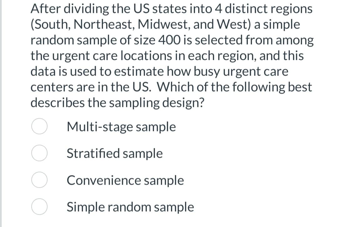 After dividing the US states into 4 distinct regions
(South, Northeast, Midwest, and West) a simple
random sample of size 400 is selected from among
the urgent care locations in each region, and this
data is used to estimate how busy urgent care
centers are in the US. Which of the following best
describes the sampling design?
Multi-stage sample
Stratified sample
Convenience sample
Simple random sample