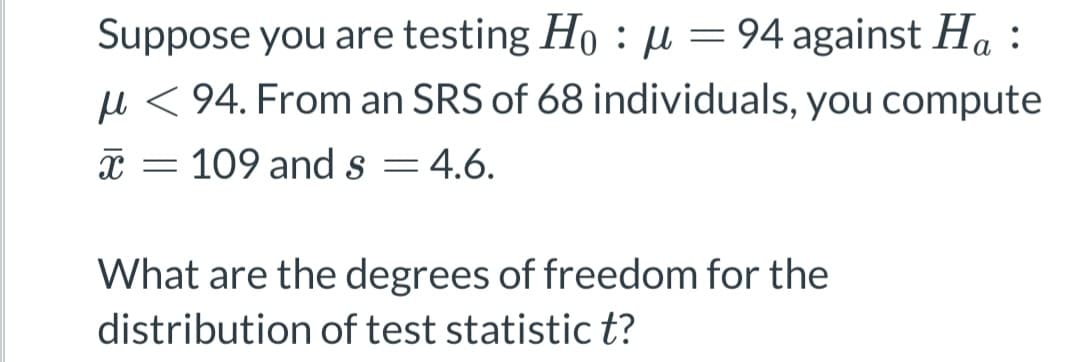 Suppose you are testing Ho μ = 94 against Ha:
:
94. From an SRS of 68 individuals, you compute
X = 109 and s = 4.6.
What are the degrees of freedom for the
distribution of test statistic t?