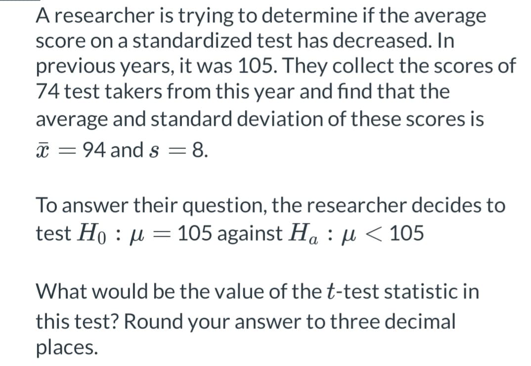 A researcher is trying to determine if the average
score on a standardized test has decreased. In
previous years, it was 105. They collect the scores of
74 test takers from this year and find that the
average and standard deviation of these scores is
x = 94 and s = 8.
To answer their question, the researcher decides to
test Hoμ = 105 against H₁ μ< 105
:
a
What would be the value of the t-test statistic in
this test? Round your answer to three decimal
places.