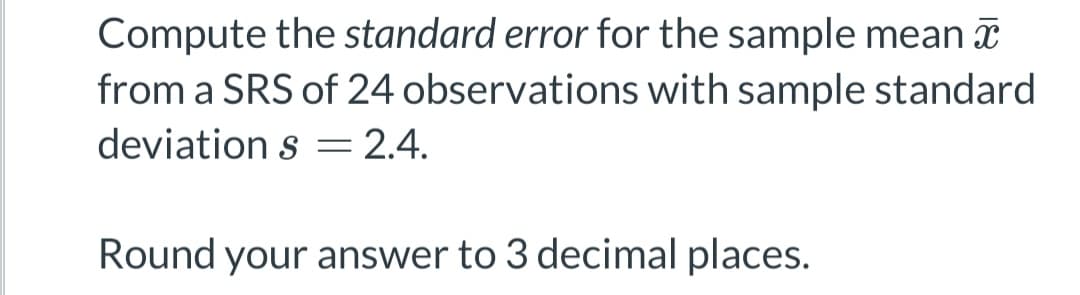 Compute the standard error for the sample mean
from a SRS of 24 observations with sample standard
deviation s = 2.4.
Round your answer to 3 decimal places.