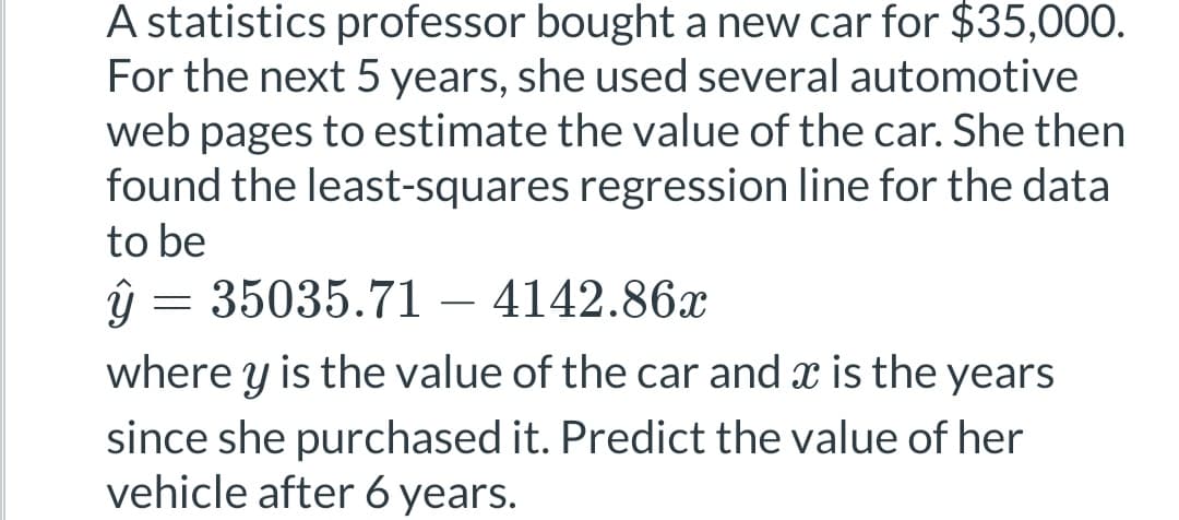 A statistics professor bought a new car for $35,000.
For the next 5 years, she used several automotive
web pages to estimate the value of the car. She then
found the least-squares regression line for the data
to be
ŷ = 35035.71 - 4142.86x
where y is the value of the car and x is the years
since she purchased it. Predict the value of her
vehicle after 6 years.