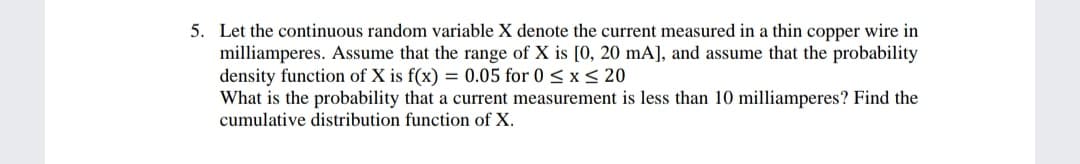 5. Let the continuous random variable X denote the current measured in a thin copper wire in
milliamperes. Assume that the range of X is [0, 20 mA], and assume that the probability
density function of X is f(x) = 0.05 for 0 < x < 20
What is the probability that a current measurement is less than 10 milliamperes? Find the
cumulative distribution function of X.
